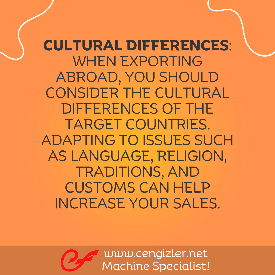 6 Cultural Differences. When exporting abroad, you should consider the cultural differences of the target countries. Adapting to issues such as language, religion, traditions, and customs can help increase your sales